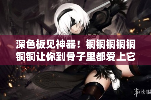 深色板见神器！铜铜铜铜铜铜铜让你到骨子里都爱上它！