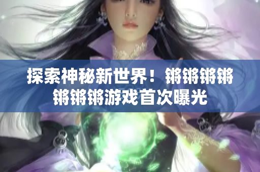 探索神秘新世界！锵锵锵锵锵锵锵游戏首次曝光