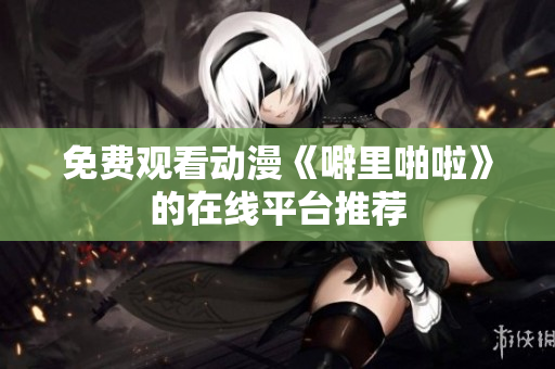 免费观看动漫《噼里啪啦》的在线平台推荐