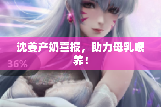 沈姜产奶喜报，助力母乳喂养！