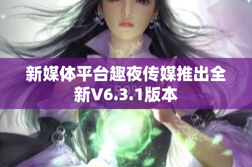 新媒体平台趣夜传媒推出全新V6.3.1版本
