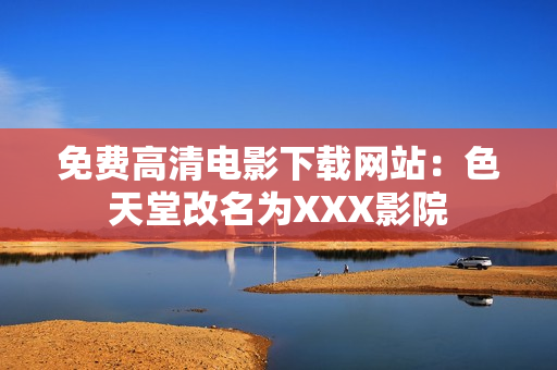 免费高清电影下载网站：色天堂改名为XXX影院