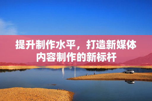 提升制作水平，打造新媒体内容制作的新标杆