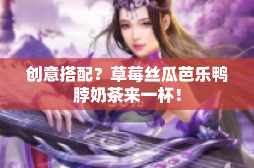 创意搭配？草莓丝瓜芭乐鸭脖奶茶来一杯！