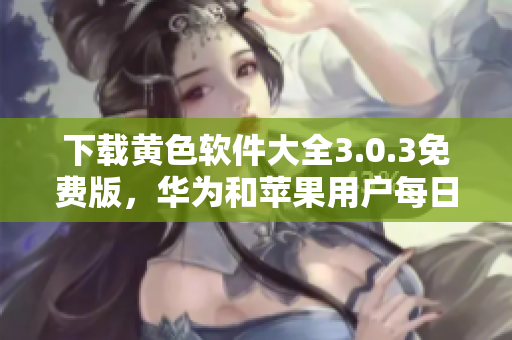 下载黄色软件大全3.0.3免费版，华为和苹果用户每日不限次数！