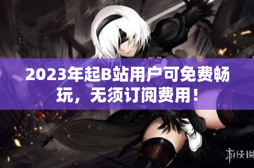 2023年起B站用户可免费畅玩，无须订阅费用！