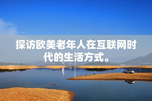 探访欧美老年人在互联网时代的生活方式。