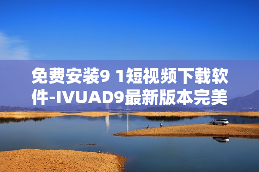 免费安装9 1短视频下载软件-IVUAD9最新版本完美支持！