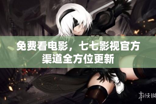 免费看电影，七七影视官方渠道全方位更新
