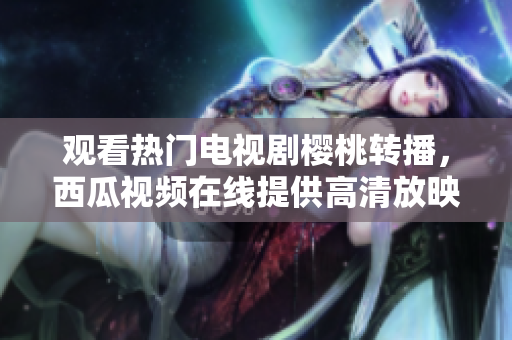 观看热门电视剧樱桃转播，西瓜视频在线提供高清放映