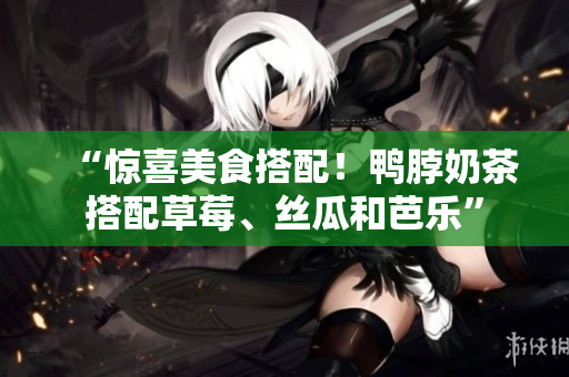 “惊喜美食搭配！鸭脖奶茶搭配草莓、丝瓜和芭乐”