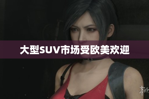 大型SUV市场受欧美欢迎