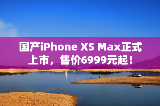 国产iPhone XS Max正式上市，售价6999元起！