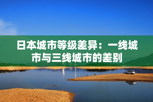 日本城市等级差异：一线城市与三线城市的差别