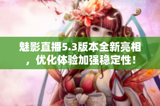 魅影直播5.3版本全新亮相，优化体验加强稳定性！