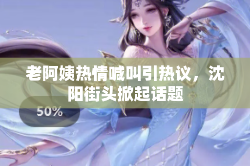 老阿姨热情喊叫引热议，沈阳街头掀起话题