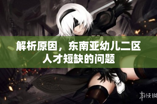 解析原因，东南亚幼儿二区人才短缺的问题