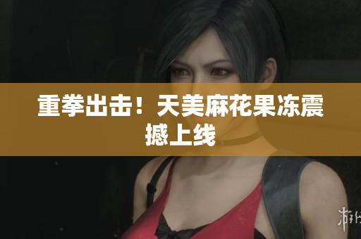 重拳出击！天美麻花果冻震撼上线