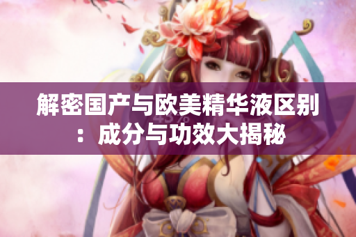 解密国产与欧美精华液区别：成分与功效大揭秘