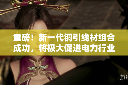 重磅！新一代铜引线材组合成功，将极大促进电力行业发展！