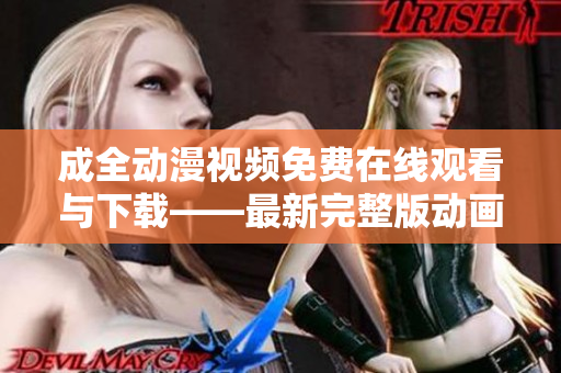 成全动漫视频免费在线观看与下载——最新完整版动画大片!
