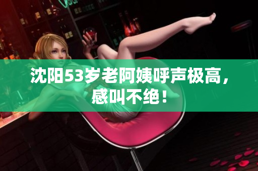 沈阳53岁老阿姨呼声极高，感叫不绝！