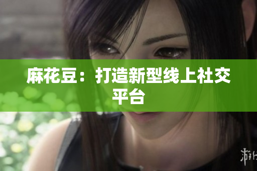 麻花豆：打造新型线上社交平台