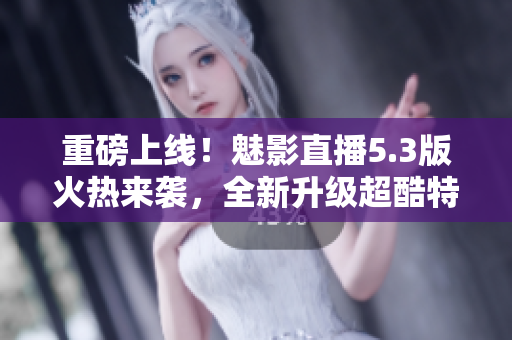 重磅上线！魅影直播5.3版火热来袭，全新升级超酷特效