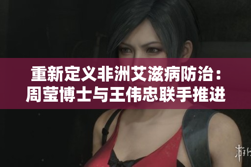 重新定义非洲艾滋病防治：周莹博士与王伟忠联手推进。