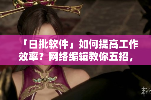 「日批软件」如何提高工作效率？网络编辑教你五招，让你事半功倍
