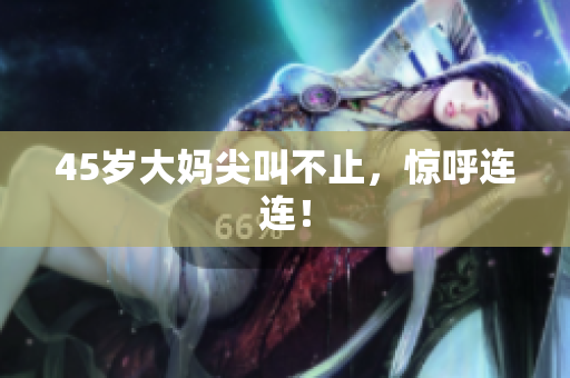 45岁大妈尖叫不止，惊呼连连！