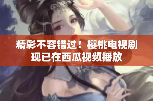 精彩不容错过！樱桃电视剧现已在西瓜视频播放