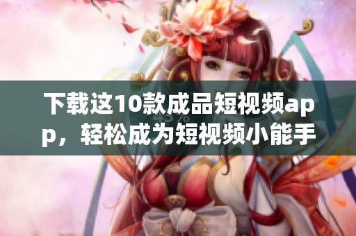 下载这10款成品短视频app，轻松成为短视频小能手！