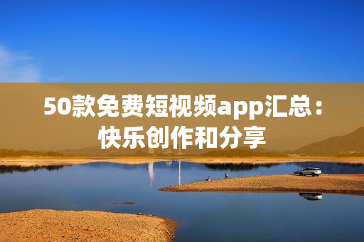 50款免费短视频app汇总：快乐创作和分享