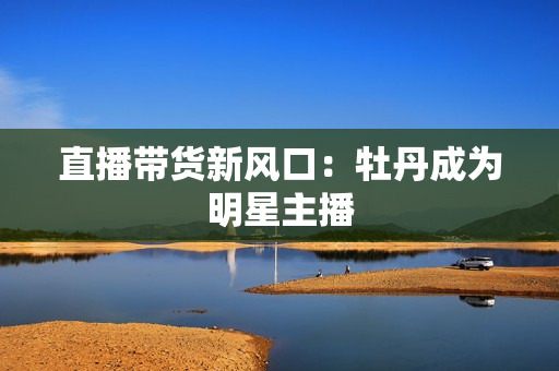 直播带货新风口：牡丹成为明星主播