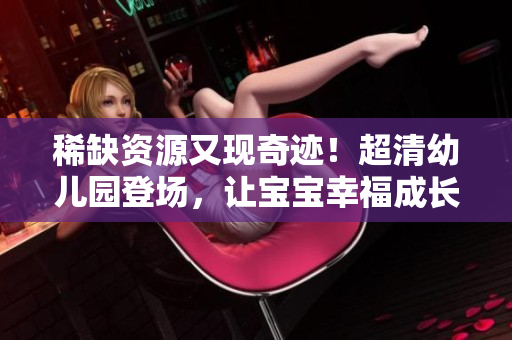 稀缺资源又现奇迹！超清幼儿园登场，让宝宝幸福成长