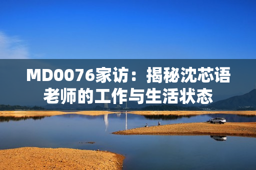 MD0076家访：揭秘沈芯语老师的工作与生活状态