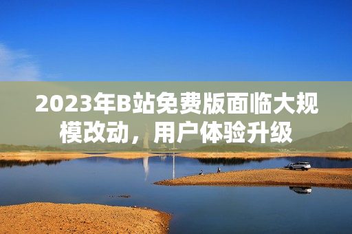 2023年B站免费版面临大规模改动，用户体验升级