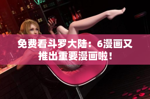 免费看斗罗大陆：6漫画又推出重要漫画啦！