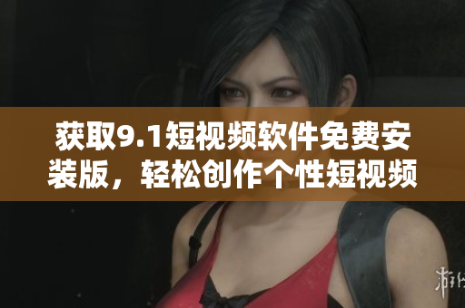 获取9.1短视频软件免费安装版，轻松创作个性短视频！