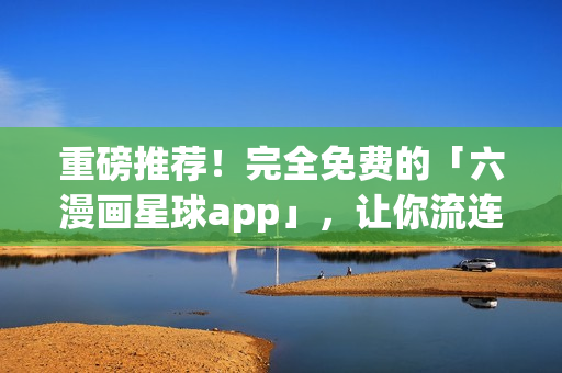 重磅推荐！完全免费的「六漫画星球app」，让你流连忘返！