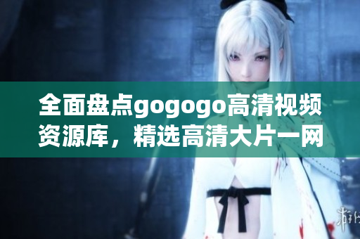 全面盘点gogogo高清视频资源库，精选高清大片一网打尽