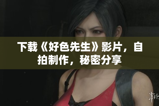 下载《好色先生》影片，自拍制作，秘密分享