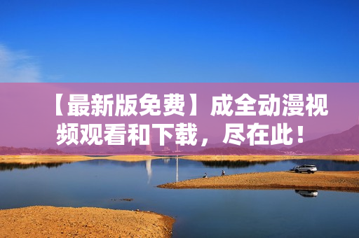 【最新版免费】成全动漫视频观看和下载，尽在此！