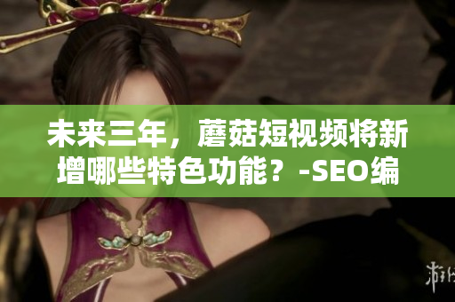 未来三年，蘑菇短视频将新增哪些特色功能？-SEO编辑