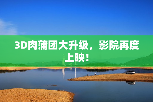 3D肉蒲团大升级，影院再度上映！