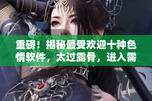 重磅！揭秘最受欢迎十种色情软件，太过露骨，进入需谨慎
