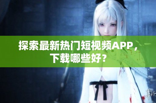 探索最新热门短视频APP，下载哪些好？