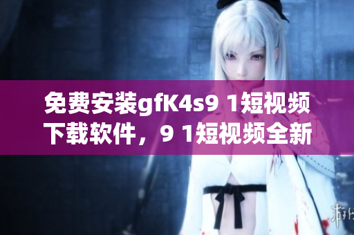 免费安装gfK4s9 1短视频下载软件，9 1短视频全新版本必备