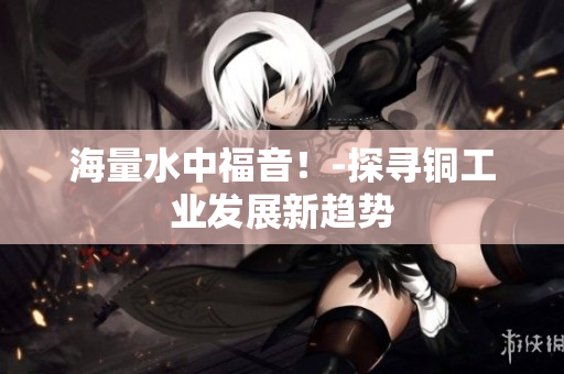 海量水中福音！-探寻铜工业发展新趋势